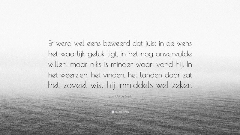 Griet Op de Beeck Quote: “Er werd wel eens beweerd dat juist in de wens het waarlijk geluk ligt, in het nog onvervulde willen, maar niks is minder waar, vond hij. In het weerzien, het vinden, het landen daar zat het, zoveel wist hij inmiddels wel zeker.”