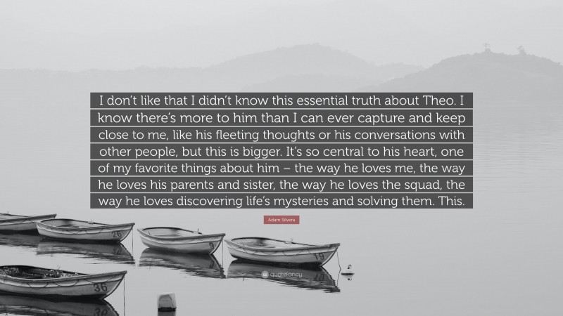 Adam Silvera Quote: “I don’t like that I didn’t know this essential truth about Theo. I know there’s more to him than I can ever capture and keep close to me, like his fleeting thoughts or his conversations with other people, but this is bigger. It’s so central to his heart, one of my favorite things about him – the way he loves me, the way he loves his parents and sister, the way he loves the squad, the way he loves discovering life’s mysteries and solving them. This.”