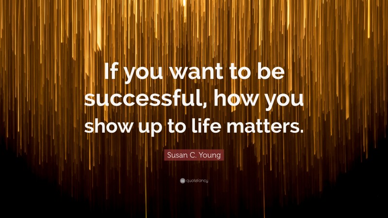 Susan C. Young Quote: “If you want to be successful, how you show up to life matters.”
