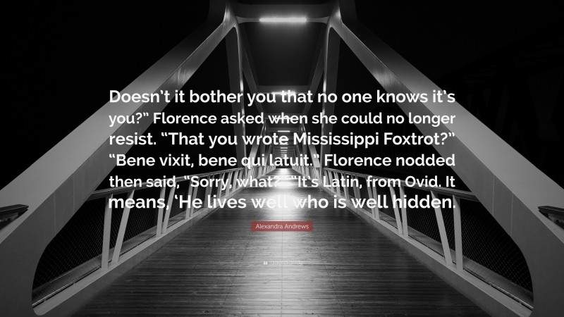 Alexandra Andrews Quote: “Doesn’t it bother you that no one knows it’s you?” Florence asked when she could no longer resist. “That you wrote Mississippi Foxtrot?” “Bene vixit, bene qui latuit.” Florence nodded then said, “Sorry, what?” “It’s Latin, from Ovid. It means, ‘He lives well who is well hidden.”