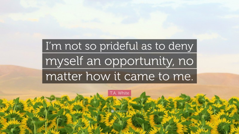 T.A. White Quote: “I’m not so prideful as to deny myself an opportunity, no matter how it came to me.”