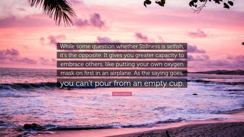 Darcy Luoma Quote: “While some question whether Stillness is selfish, it’s the opposite. It gives you greater capacity to embrace others, like putting your own oxygen mask on first in an airplane. As the saying goes, you can’t pour from an empty cup.”