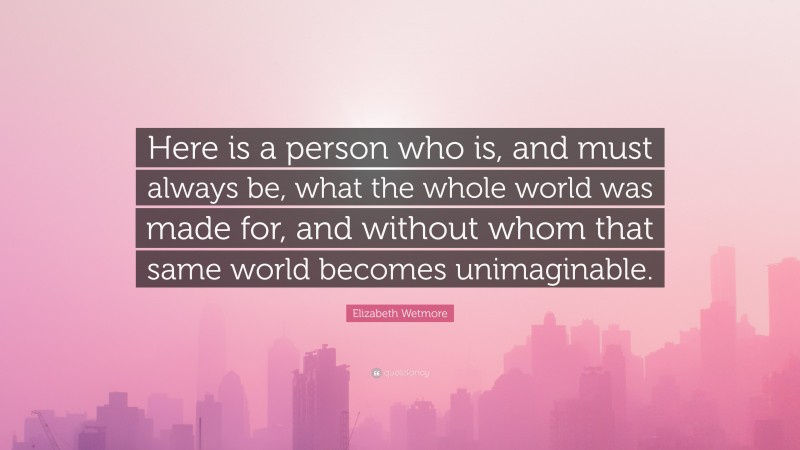 Elizabeth Wetmore Quote: “Here is a person who is, and must always be, what the whole world was made for, and without whom that same world becomes unimaginable.”