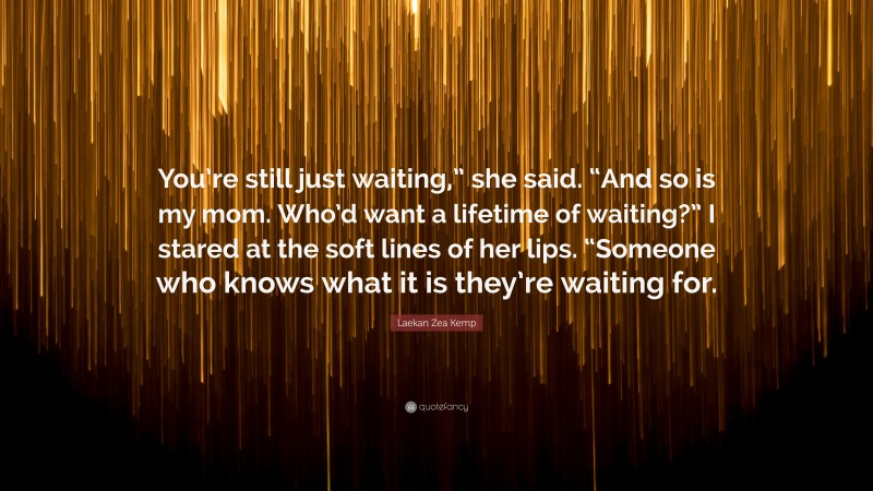 Laekan Zea Kemp Quote: “You’re still just waiting,” she said. “And so is my mom. Who’d want a lifetime of waiting?” I stared at the soft lines of her lips. “Someone who knows what it is they’re waiting for.”