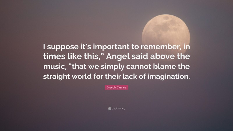 Joseph Cassara Quote: “I suppose it’s important to remember, in times like this,” Angel said above the music, “that we simply cannot blame the straight world for their lack of imagination.”