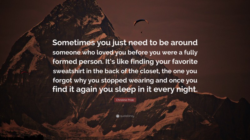 Christine Pride Quote: “Sometimes you just need to be around someone who loved you before you were a fully formed person. It’s like finding your favorite sweatshirt in the back of the closet, the one you forgot why you stopped wearing and once you find it again you sleep in it every night.”