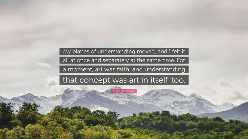 Bryan Hutchinson Quote: “My planes of understanding moved, and I felt it all at once and separately at the same time. For a moment, art was faith, and understanding that concept was art in itself, too.”