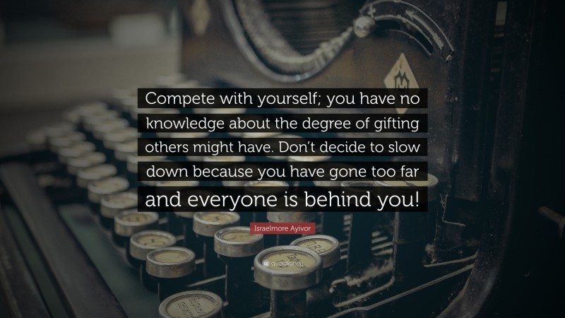 Israelmore Ayivor Quote: “Compete with yourself; you have no knowledge about the degree of gifting others might have. Don’t decide to slow down because you have gone too far and everyone is behind you!”