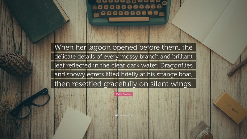 Delia Owens Quote: “When her lagoon opened before them, the delicate details of every mossy branch and brilliant leaf reflected in the clear dark water. Dragonflies and snowy egrets lifted briefly at his strange boat, then resettled gracefully on silent wings.”
