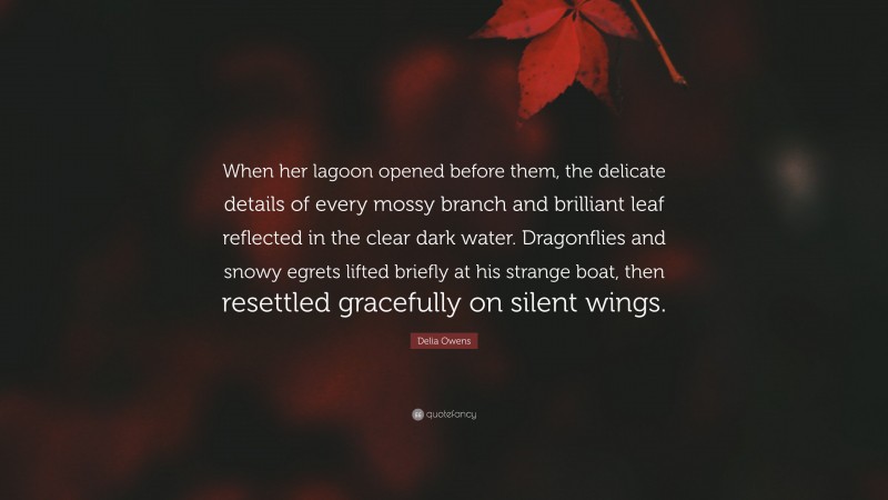 Delia Owens Quote: “When her lagoon opened before them, the delicate details of every mossy branch and brilliant leaf reflected in the clear dark water. Dragonflies and snowy egrets lifted briefly at his strange boat, then resettled gracefully on silent wings.”