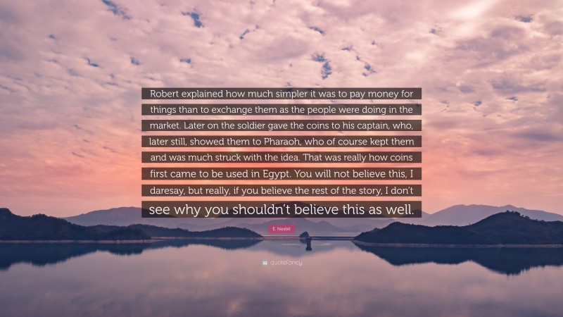 E. Nesbit Quote: “Robert explained how much simpler it was to pay money for things than to exchange them as the people were doing in the market. Later on the soldier gave the coins to his captain, who, later still, showed them to Pharaoh, who of course kept them and was much struck with the idea. That was really how coins first came to be used in Egypt. You will not believe this, I daresay, but really, if you believe the rest of the story, I don’t see why you shouldn’t believe this as well.”