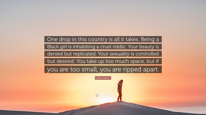 Erin E. Adams Quote: “One drop in this country is all it takes. Being a Black girl is inhabiting a cruel riddle: Your beauty is denied but replicated. Your sexuality is controlled but desired. You take up too much space, but if you are too small, you are ripped apart.”