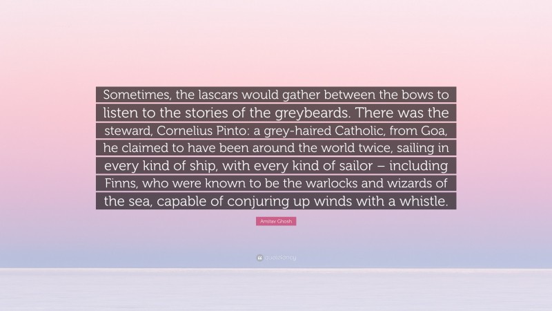 Amitav Ghosh Quote: “Sometimes, the lascars would gather between the bows to listen to the stories of the greybeards. There was the steward, Cornelius Pinto: a grey-haired Catholic, from Goa, he claimed to have been around the world twice, sailing in every kind of ship, with every kind of sailor – including Finns, who were known to be the warlocks and wizards of the sea, capable of conjuring up winds with a whistle.”