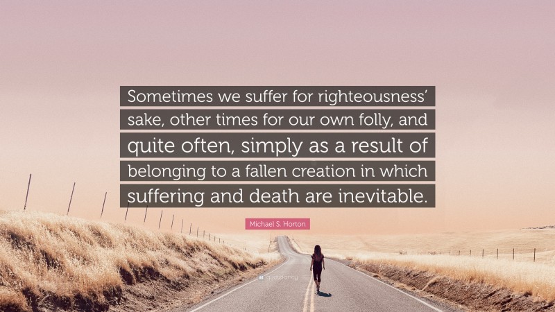 Michael S. Horton Quote: “Sometimes we suffer for righteousness’ sake, other times for our own folly, and quite often, simply as a result of belonging to a fallen creation in which suffering and death are inevitable.”