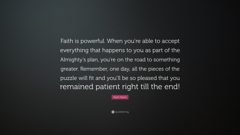 Mufti Menk Quote: “Faith is powerful. When you’re able to accept everything that happens to you as part of the Almighty’s plan, you’re on the road to something greater. Remember, one day, all the pieces of the puzzle will fit and you’ll be so pleased that you remained patient right till the end!”