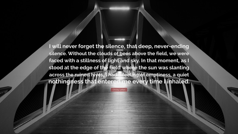 Christy Lefteri Quote: “I will never forget the silence, that deep, never-ending silence. Without the clouds of bees above the field, we were faced with a stillness of light and sky. In that moment, as I stood at the edge of the field where the sun was slanting across the ruined hives, I had a feeling of emptiness, a quiet nothingness that entered me every time I inhaled.”