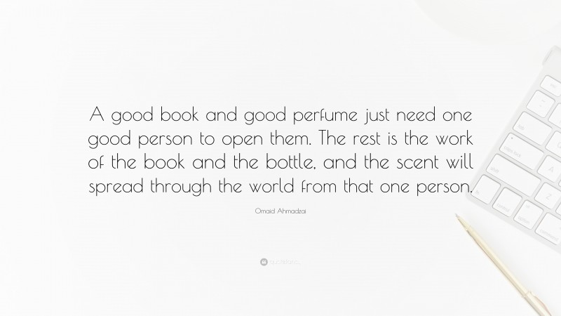 Omaid Ahmadzai Quote: “A good book and good perfume just need one good person to open them. The rest is the work of the book and the bottle, and the scent will spread through the world from that one person.”
