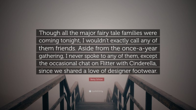 Betsy Schow Quote: “Though all the major fairy tale families were coming tonight, I wouldn’t exactly call any of them friends. Aside from the once-a-year gathering, I never spoke to any of them, except the occasional chat on Flitter with Cinderella, since we shared a love of designer footwear.”