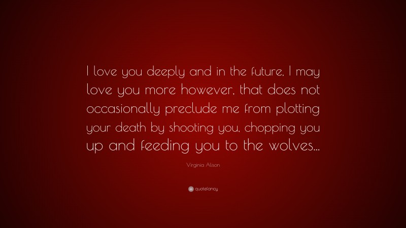 Virginia Alison Quote: “I love you deeply and in the future, I may love you more however, that does not occasionally preclude me from plotting your death by shooting you, chopping you up and feeding you to the wolves...”