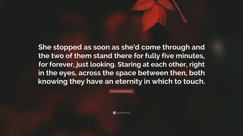 Janina Matthewson Quote: “She stopped as soon as she’d come through and the two of them stand there for fully five minutes, for forever, just looking. Staring at each other, right in the eyes, across the space between then, both knowing they have an eternity in which to touch.”