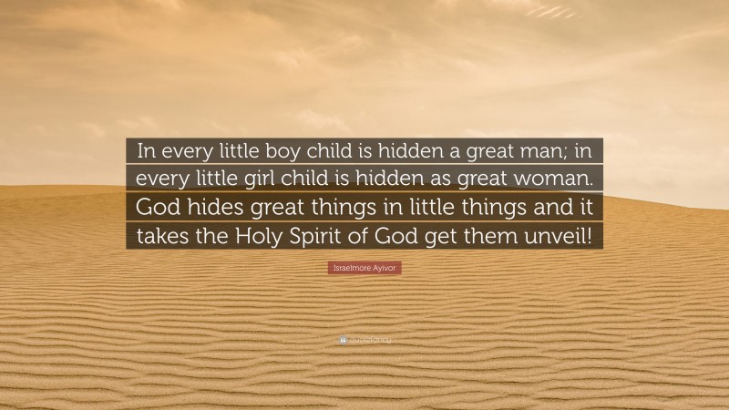 Israelmore Ayivor Quote: “In every little boy child is hidden a great man; in every little girl child is hidden as great woman. God hides great things in little things and it takes the Holy Spirit of God get them unveil!”