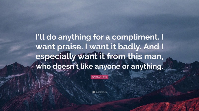 Sophie Lark Quote: “I’ll do anything for a compliment. I want praise. I want it badly. And I especially want it from this man, who doesn’t like anyone or anything.”