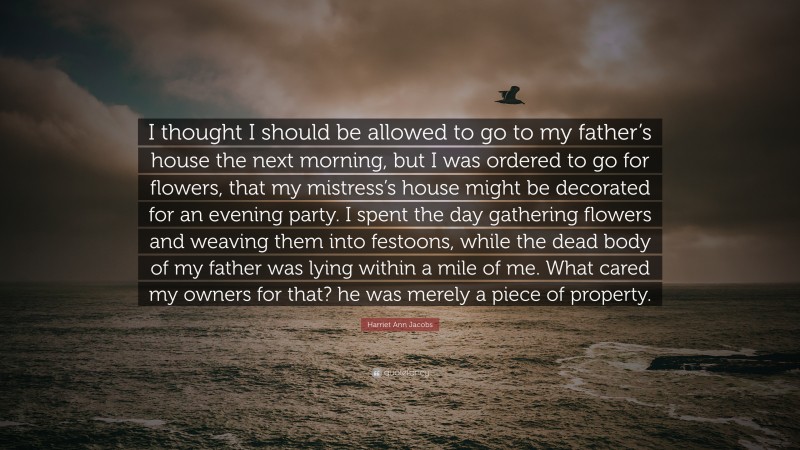 Harriet Ann Jacobs Quote: “I thought I should be allowed to go to my father’s house the next morning, but I was ordered to go for flowers, that my mistress’s house might be decorated for an evening party. I spent the day gathering flowers and weaving them into festoons, while the dead body of my father was lying within a mile of me. What cared my owners for that? he was merely a piece of property.”