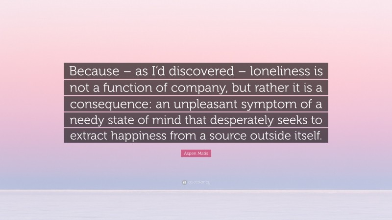 Aspen Matis Quote: “Because – as I’d discovered – loneliness is not a function of company, but rather it is a consequence: an unpleasant symptom of a needy state of mind that desperately seeks to extract happiness from a source outside itself.”