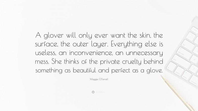 Maggie O'Farrell Quote: “A glover will only ever want the skin, the surface, the outer layer. Everything else is useless, an inconvenience, an unnecessary mess. She thinks of the private cruelty behind something as beautiful and perfect as a glove.”