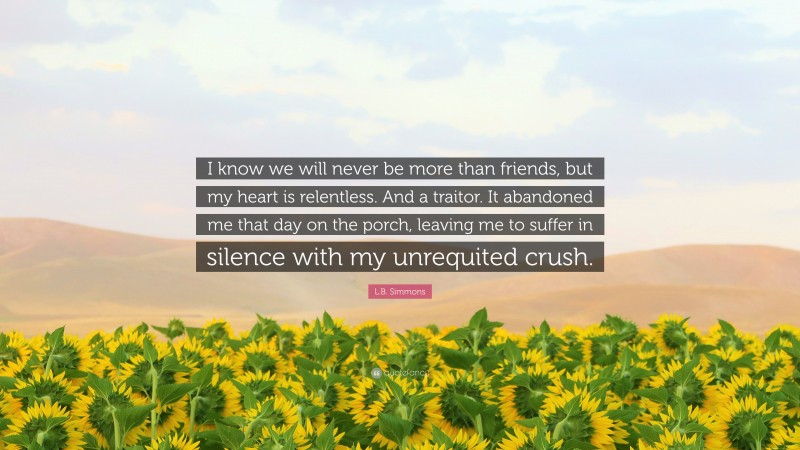 L.B. Simmons Quote: “I know we will never be more than friends, but my heart is relentless. And a traitor. It abandoned me that day on the porch, leaving me to suffer in silence with my unrequited crush.”