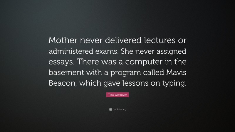 Tara Westover Quote: “Mother never delivered lectures or administered exams. She never assigned essays. There was a computer in the basement with a program called Mavis Beacon, which gave lessons on typing.”