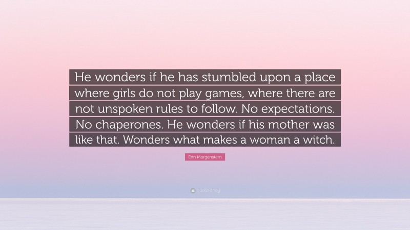 Erin Morgenstern Quote: “He wonders if he has stumbled upon a place where girls do not play games, where there are not unspoken rules to follow. No expectations. No chaperones. He wonders if his mother was like that. Wonders what makes a woman a witch.”