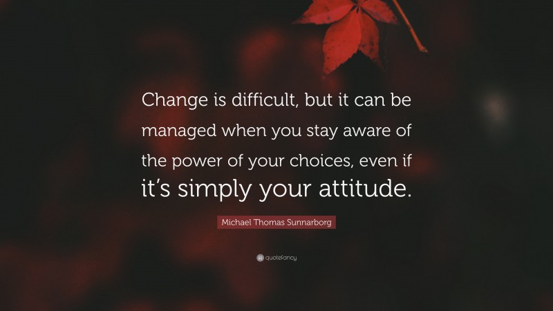 Michael Thomas Sunnarborg Quote: “Change is difficult, but it can be managed when you stay aware of the power of your choices, even if it’s simply your attitude.”