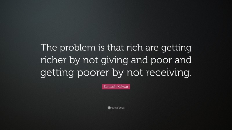 Santosh Kalwar Quote: “The problem is that rich are getting richer by not giving and poor and getting poorer by not receiving.”