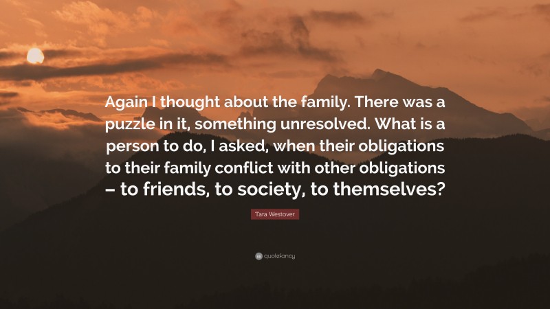 Tara Westover Quote: “Again I thought about the family. There was a puzzle in it, something unresolved. What is a person to do, I asked, when their obligations to their family conflict with other obligations – to friends, to society, to themselves?”
