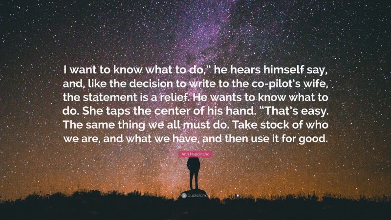 Ann Napolitano Quote: “I want to know what to do,” he hears himself say, and, like the decision to write to the co-pilot’s wife, the statement is a relief. He wants to know what to do. She taps the center of his hand. “That’s easy. The same thing we all must do. Take stock of who we are, and what we have, and then use it for good.”