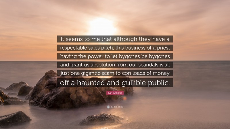 Karl Wiggins Quote: “It seems to me that although they have a respectable sales pitch, this business of a priest having the power to let bygones be bygones and grant us absolution from our scandals is all just one gigantic scam to con loads of money off a haunted and gullible public.”