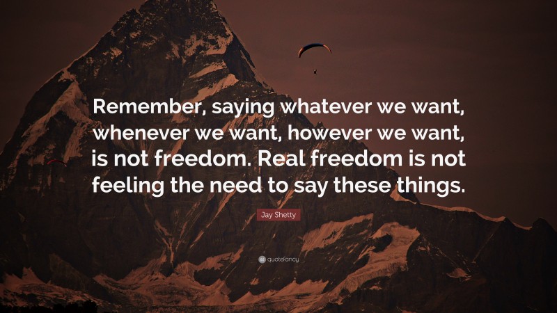 Jay Shetty Quote: “Remember, saying whatever we want, whenever we want, however we want, is not freedom. Real freedom is not feeling the need to say these things.”