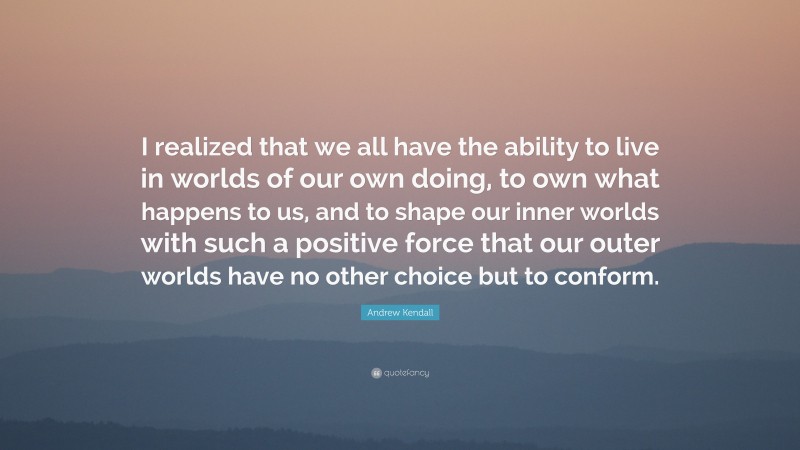 Andrew Kendall Quote: “I realized that we all have the ability to live in worlds of our own doing, to own what happens to us, and to shape our inner worlds with such a positive force that our outer worlds have no other choice but to conform.”