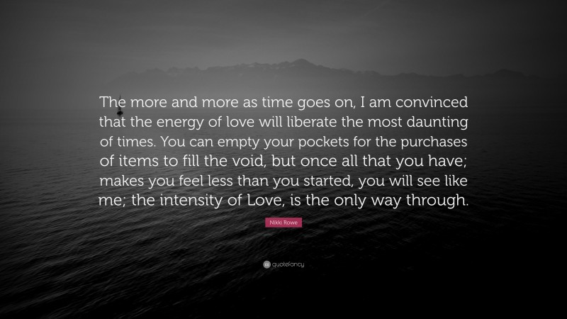 Nikki Rowe Quote: “The more and more as time goes on, I am convinced that the energy of love will liberate the most daunting of times. You can empty your pockets for the purchases of items to fill the void, but once all that you have; makes you feel less than you started, you will see like me; the intensity of Love, is the only way through.”