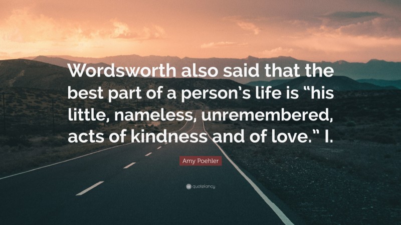 Amy Poehler Quote: “Wordsworth also said that the best part of a person’s life is “his little, nameless, unremembered, acts of kindness and of love.” I.”