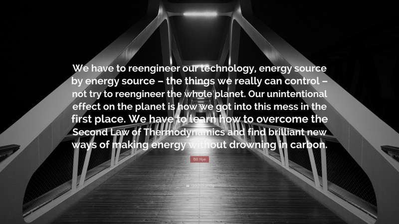 Bill Nye Quote: “We have to reengineer our technology, energy source by energy source – the things we really can control – not try to reengineer the whole planet. Our unintentional effect on the planet is how we got into this mess in the first place. We have to learn how to overcome the Second Law of Thermodynamics and find brilliant new ways of making energy without drowning in carbon.”
