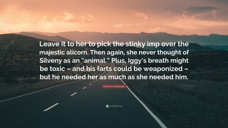 Shannon Messenger Quote: “Leave it to her to pick the stinky imp over the majestic alicorn. Then again, she never thought of Silveny as an “animal.” Plus, Iggy’s breath might be toxic – and his farts could be weaponized – but he needed her as much as she needed him.”