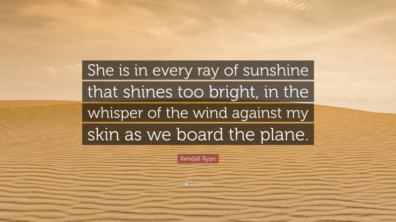 Kendall Ryan Quote: “She is in every ray of sunshine that shines too bright, in the whisper of the wind against my skin as we board the plane.”