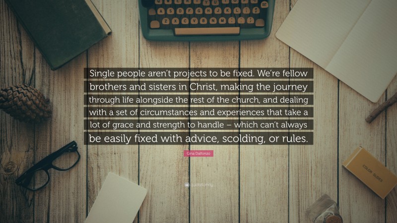 Gina Dalfonzo Quote: “Single people aren’t projects to be fixed. We’re fellow brothers and sisters in Christ, making the journey through life alongside the rest of the church, and dealing with a set of circumstances and experiences that take a lot of grace and strength to handle – which can’t always be easily fixed with advice, scolding, or rules.”