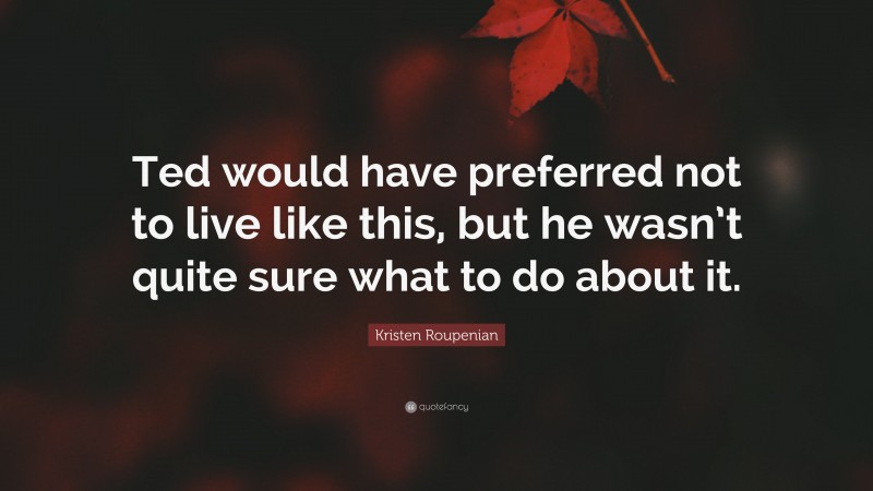 Kristen Roupenian Quote: “Ted would have preferred not to live like this, but he wasn’t quite sure what to do about it.”