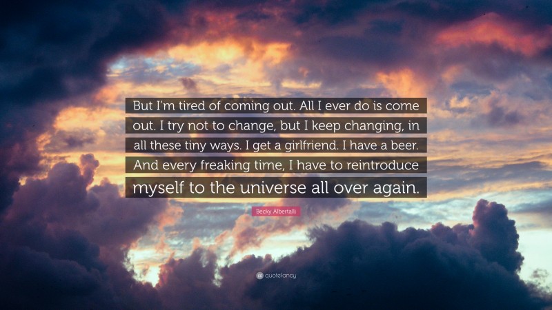 Becky Albertalli Quote: “But I’m tired of coming out. All I ever do is come out. I try not to change, but I keep changing, in all these tiny ways. I get a girlfriend. I have a beer. And every freaking time, I have to reintroduce myself to the universe all over again.”