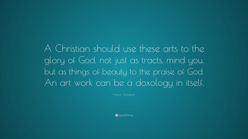 Francis Schaeffer Quote: “A Christian should use these arts to the glory of God, not just as tracts, mind you, but as things of beauty to the praise of God. An art work can be a doxology in itself.”
