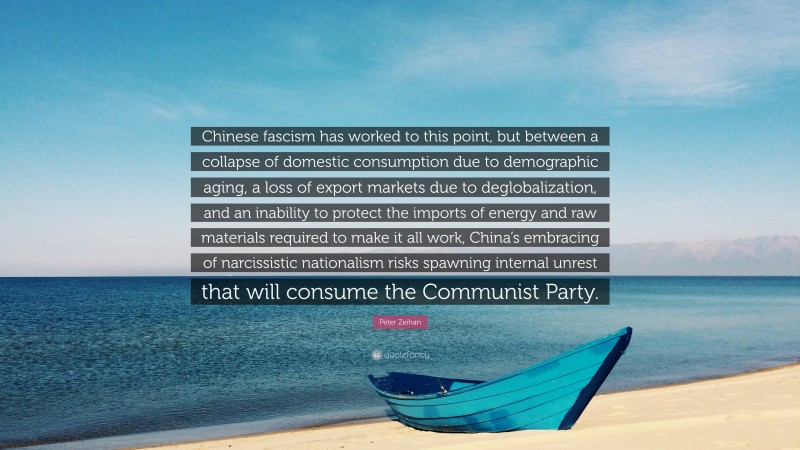 Peter Zeihan Quote: “Chinese fascism has worked to this point, but between a collapse of domestic consumption due to demographic aging, a loss of export markets due to deglobalization, and an inability to protect the imports of energy and raw materials required to make it all work, China’s embracing of narcissistic nationalism risks spawning internal unrest that will consume the Communist Party.”