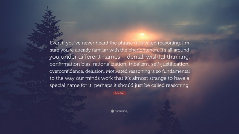 Julia Galef Quote: “Even if you’ve never heard the phrase motivated reasoning, I’m sure you’re already familiar with the phenomenon. It’s all around you under different names – denial, wishful thinking, confirmation bias, rationalization, tribalism, self-justification, overconfidence, delusion. Motivated reasoning is so fundamental to the way our minds work that it’s almost strange to have a special name for it; perhaps it should just be called reasoning.”